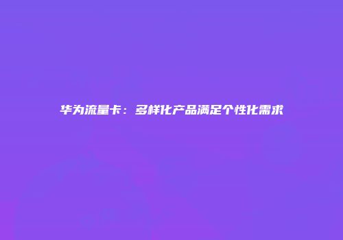 华为流量卡：多样化产品满足个性化需求