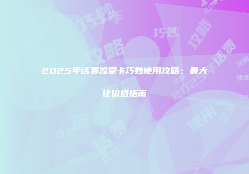 2025年话费流量卡巧妙使用攻略：最大化价值指南