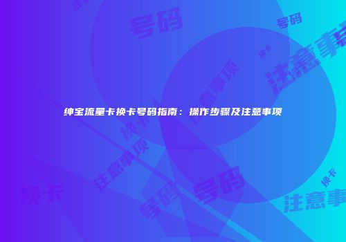 绅宝流量卡换卡号码指南：操作步骤及注意事项