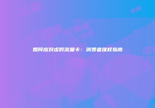 如何应对虚假流量卡：消费者维权指南