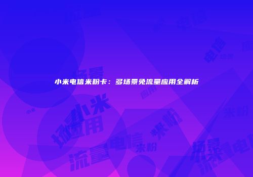 小米电信米粉卡：多场景免流量应用全解析