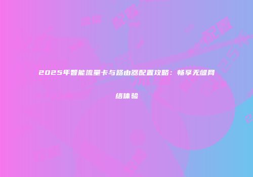 2025年智能流量卡与路由器配置攻略：畅享无缝网络体验