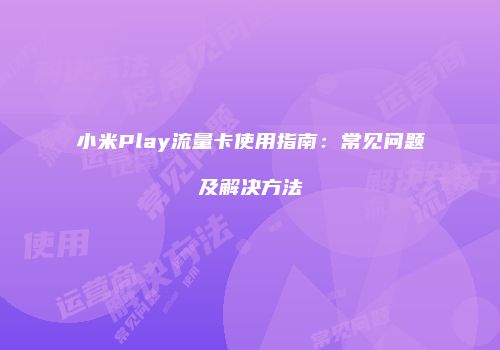 小米Play流量卡使用指南：常见问题及解决方法