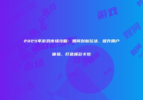 2025年游戏市场攻略：如何创新玩法、提升用户体验，打造爆款卡包