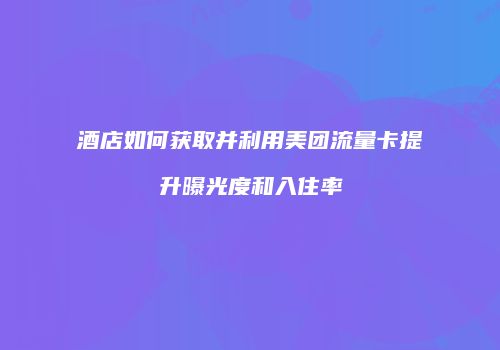 酒店如何获取并利用美团流量卡提升曝光度和入住率