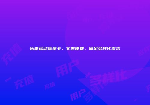 乐惠移动流量卡：实惠便捷，满足多样化需求