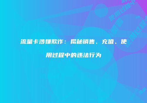 流量卡涉嫌欺诈：揭秘销售、充值、使用过程中的违法行为