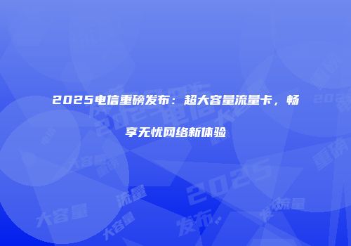 2025电信重磅发布：超大容量流量卡，畅享无忧网络新体验