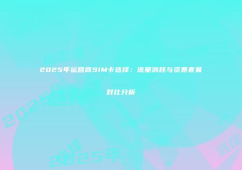 2025年运营商SIM卡选择：流量消耗与资费套餐对比分析
