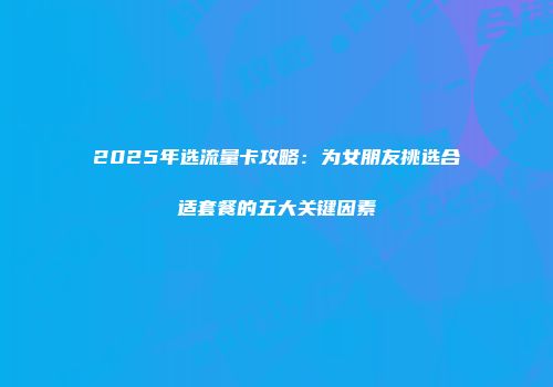 2025年选流量卡攻略：为女朋友挑选合适套餐的五大关键因素