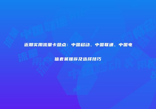 近期实用流量卡盘点：中国移动、中国联通、中国电信套餐推荐及选择技巧
