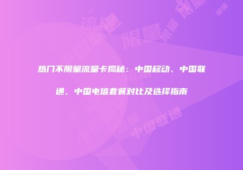 热门不限量流量卡揭秘：中国移动、中国联通、中国电信套餐对比及选择指南