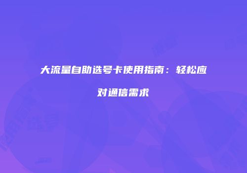 大流量自助选号卡使用指南：轻松应对通信需求
