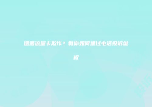 遭遇流量卡欺诈？教你如何通过电话投诉维权