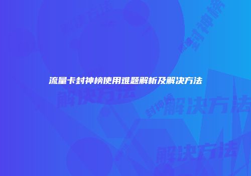 流量卡封神榜使用难题解析及解决方法