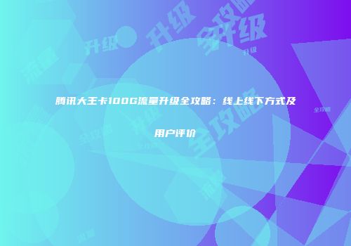 腾讯大王卡100G流量升级全攻略：线上线下方式及用户评价