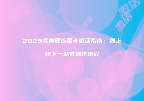 2025尤物联流量卡激活指南：线上线下一站式操作流程
