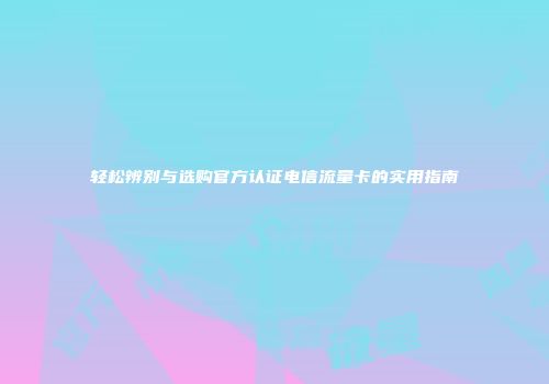 轻松辨别与选购官方认证电信流量卡的实用指南