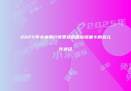 2025年小米用户免费获取国际流量卡的多元化途径