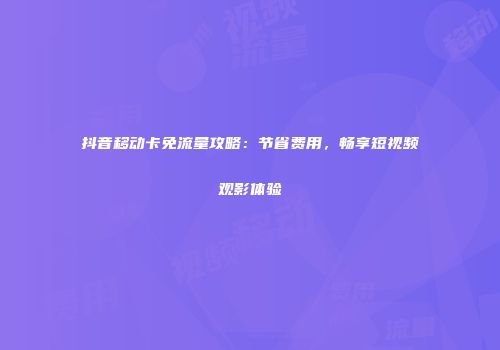 抖音移动卡免流量攻略：节省费用，畅享短视频观影体验