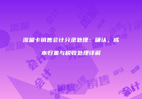 流量卡销售会计分录处理：确认、成本归集与税收处理详解
