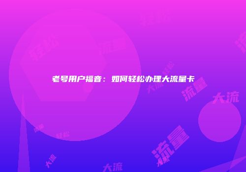 老号用户福音：如何轻松办理大流量卡