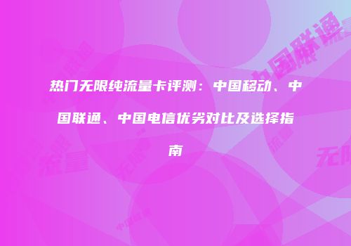 热门无限纯流量卡评测：中国移动、中国联通、中国电信优劣对比及选择指南