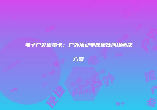 电子户外流量卡：户外活动专属便捷网络解决方案