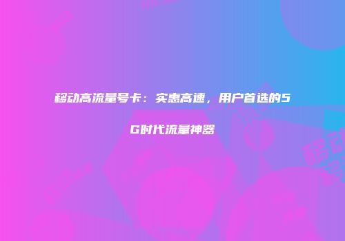 移动高流量号卡：实惠高速，用户首选的5G时代流量神器
