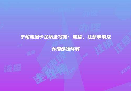 手机流量卡注销全攻略：流程、注意事项及办理步骤详解