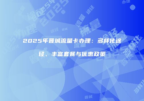 2025年晋城流量卡办理：多样化途径、丰富套餐与优惠政策