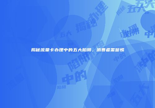 揭秘流量卡办理中的五大陷阱，消费者需警惕
