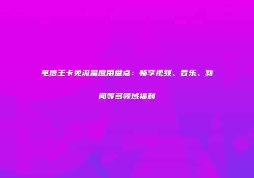 电信王卡免流量应用盘点：畅享视频、音乐、新闻等多领域福利