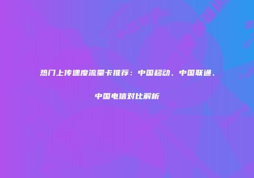 热门上传速度流量卡推荐：中国移动、中国联通、中国电信对比解析