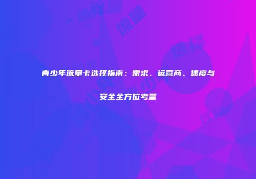 青少年流量卡选择指南：需求、运营商、速度与安全全方位考量