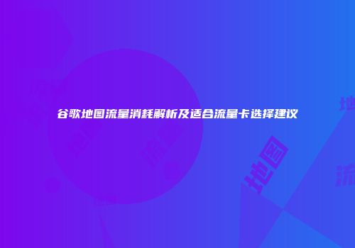 谷歌地图流量消耗解析及适合流量卡选择建议