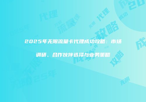 2025年无限流量卡代理成功攻略：市场调研、合作伙伴选择与业务策略