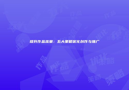 提升作品流量：五大策略优化创作与推广