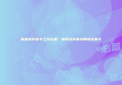 德国旅游留学工作必备：如何选择最划算的流量卡