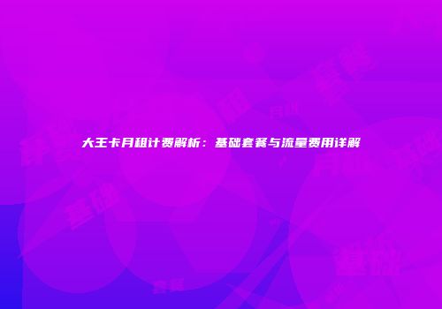 大王卡月租计费解析：基础套餐与流量费用详解