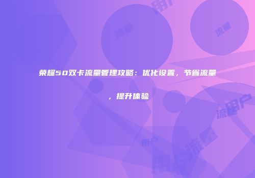 荣耀50双卡流量管理攻略：优化设置，节省流量，提升体验