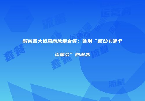 解析各大运营商流量套餐：告别“移动卡哪个流量多”的困惑