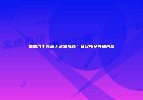 星途汽车流量卡激活攻略：轻松畅享高速网络