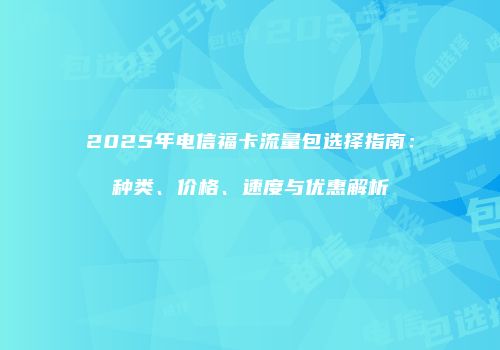 2025年电信福卡流量包选择指南：种类、价格、速度与优惠解析