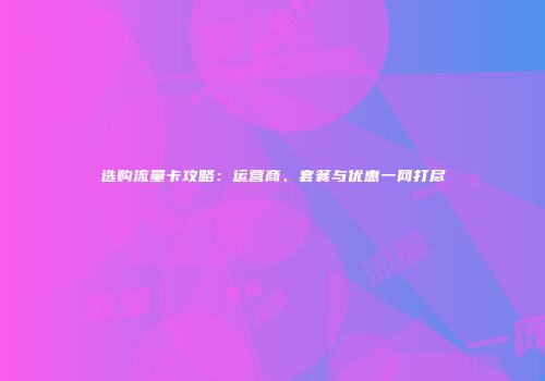 选购流量卡攻略：运营商、套餐与优惠一网打尽