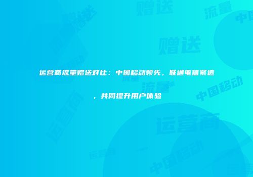 运营商流量赠送对比：中国移动领先，联通电信紧追，共同提升用户体验