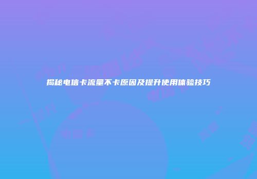 揭秘电信卡流量不卡原因及提升使用体验技巧