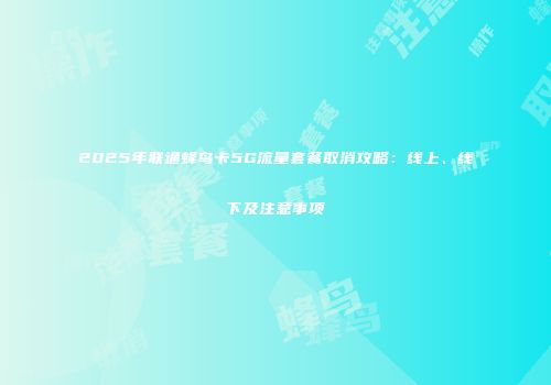 2025年联通蜂鸟卡5G流量套餐取消攻略：线上、线下及注意事项