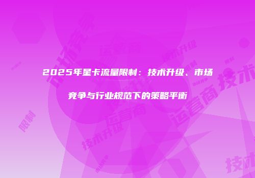 2025年星卡流量限制：技术升级、市场竞争与行业规范下的策略平衡