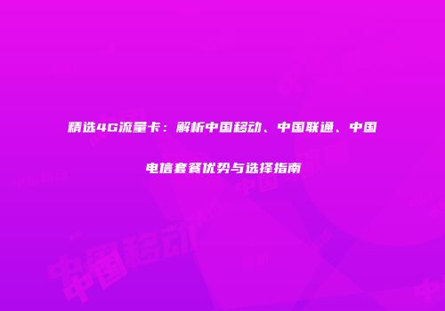 精选4G流量卡：解析中国移动、中国联通、中国电信套餐优势与选择指南